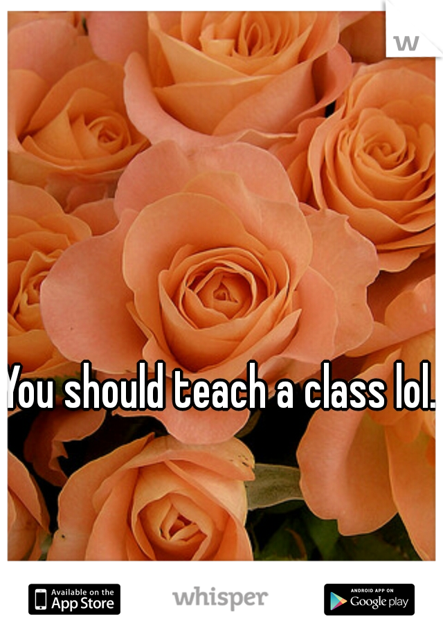 You should teach a class lol. 