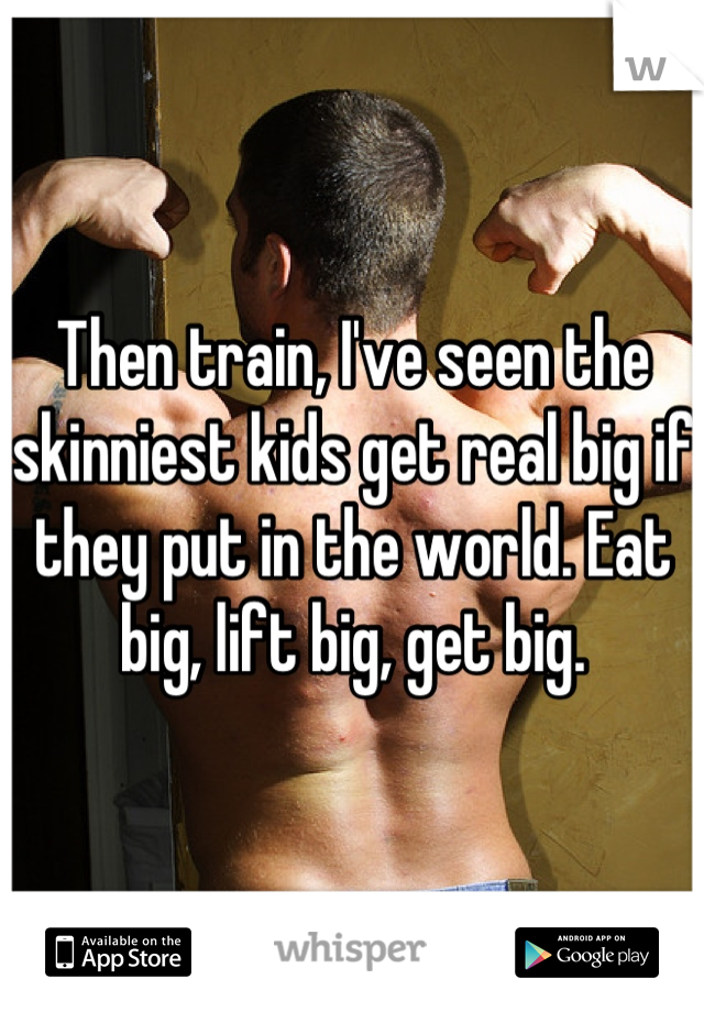 Then train, I've seen the skinniest kids get real big if they put in the world. Eat big, lift big, get big.