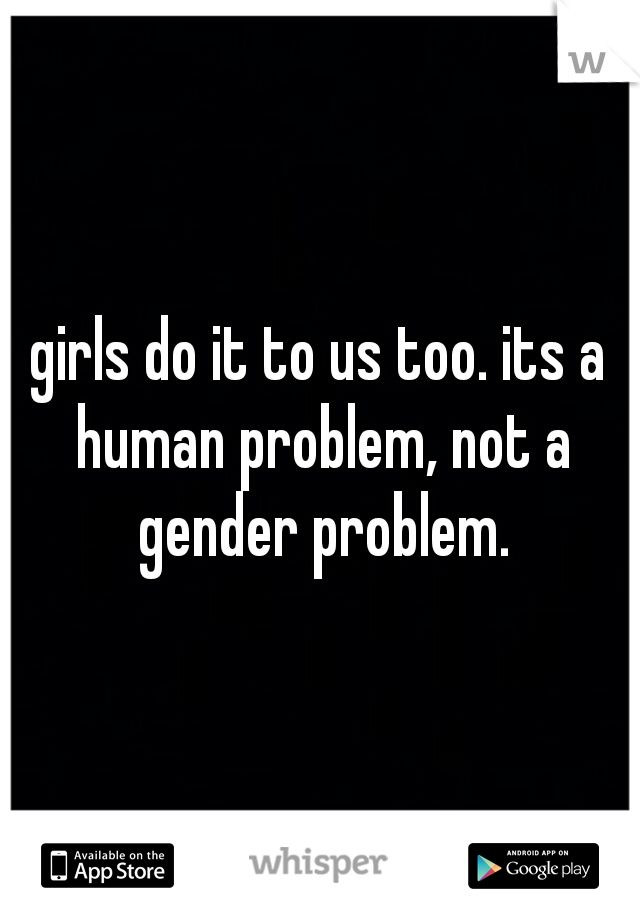 girls do it to us too. its a human problem, not a gender problem.
