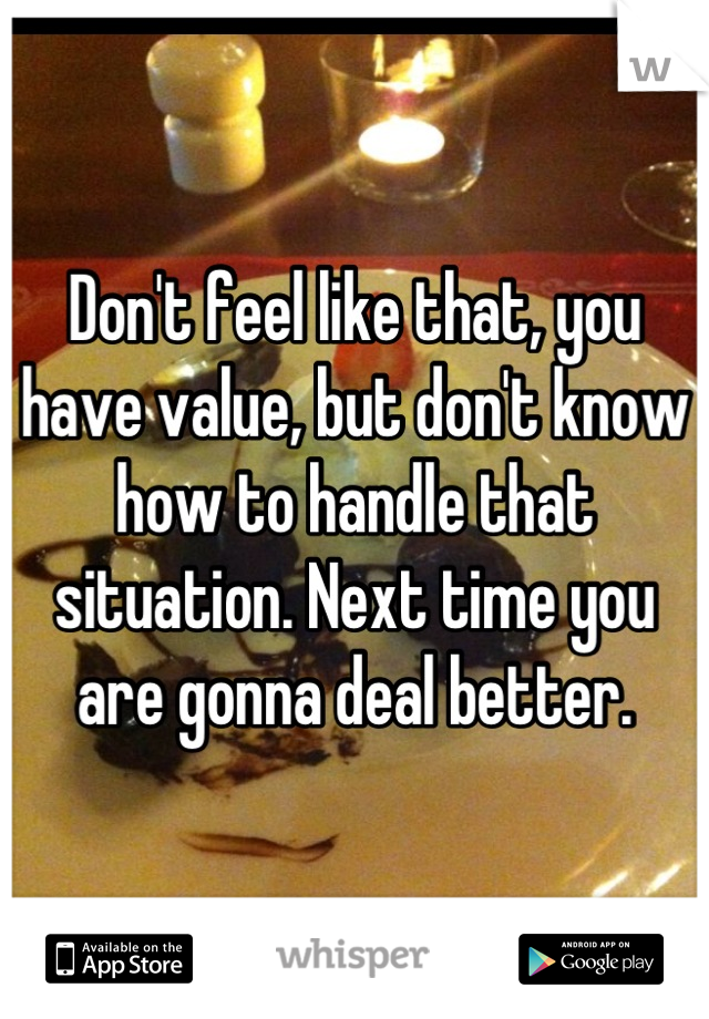 Don't feel like that, you have value, but don't know how to handle that situation. Next time you are gonna deal better.