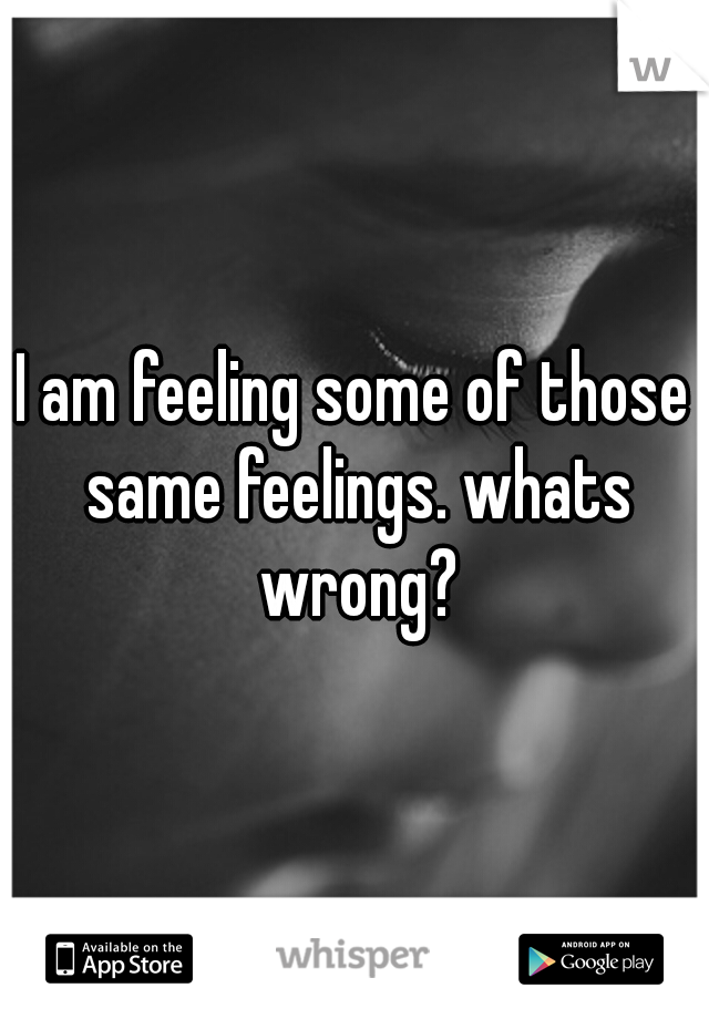 I am feeling some of those same feelings. whats wrong?