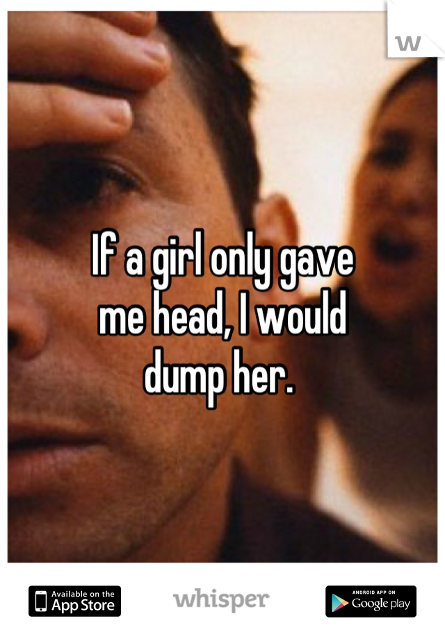 If a girl only gave
me head, I would
dump her. 