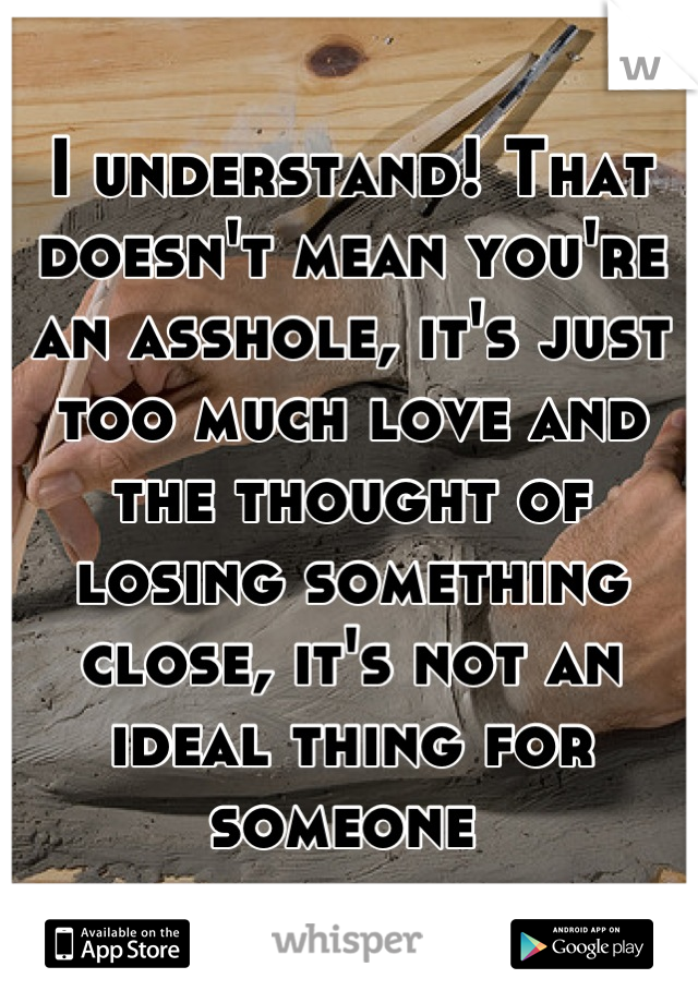 I understand! That doesn't mean you're an asshole, it's just too much love and the thought of losing something close, it's not an ideal thing for someone 