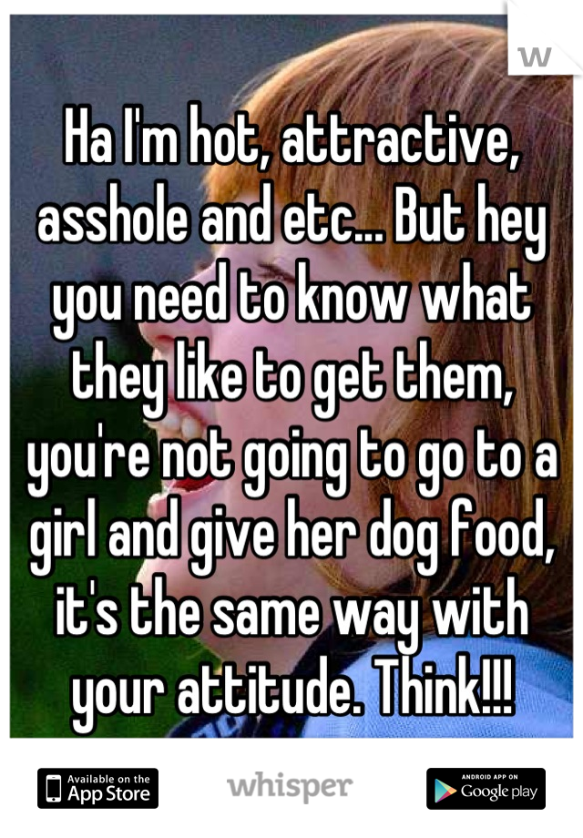 Ha I'm hot, attractive, asshole and etc... But hey you need to know what they like to get them, you're not going to go to a girl and give her dog food, it's the same way with your attitude. Think!!!
