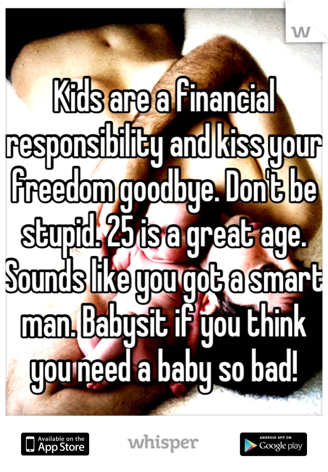 Kids are a financial responsibility and kiss your freedom goodbye. Don't be stupid. 25 is a great age. Sounds like you got a smart man. Babysit if you think you need a baby so bad!