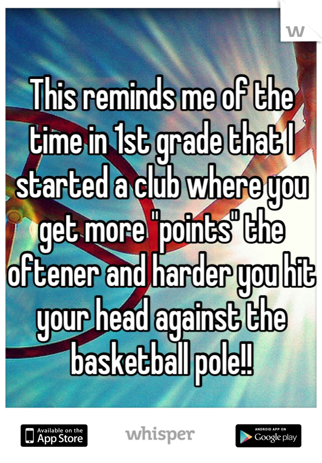This reminds me of the time in 1st grade that I started a club where you get more "points" the oftener and harder you hit  your head against the basketball pole!!