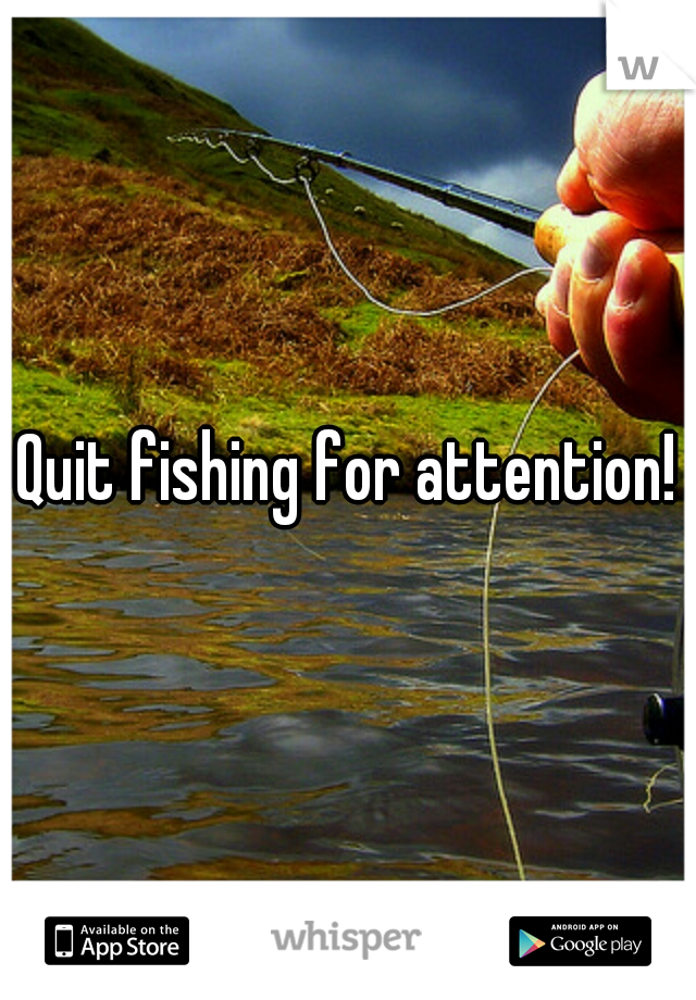 Quit fishing for attention!