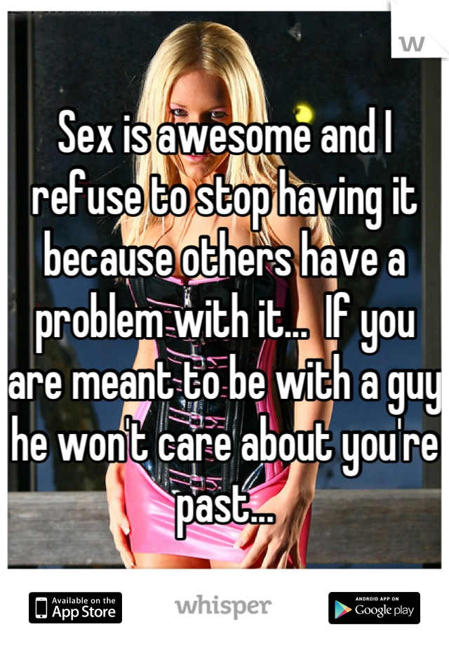 Sex is awesome and I refuse to stop having it because others have a problem with it...  If you are meant to be with a guy he won't care about you're past...