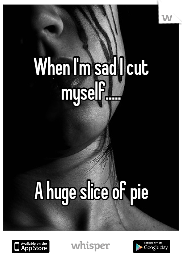 When I'm sad I cut myself.....



A huge slice of pie