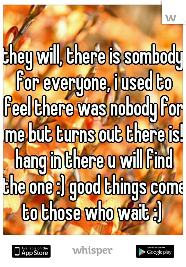 they will, there is sombody for everyone, i used to feel there was nobody for me but turns out there is! hang in there u will find the one :) good things come to those who wait :) 