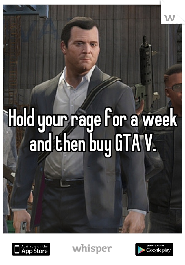 Hold your rage for a week and then buy GTA V.