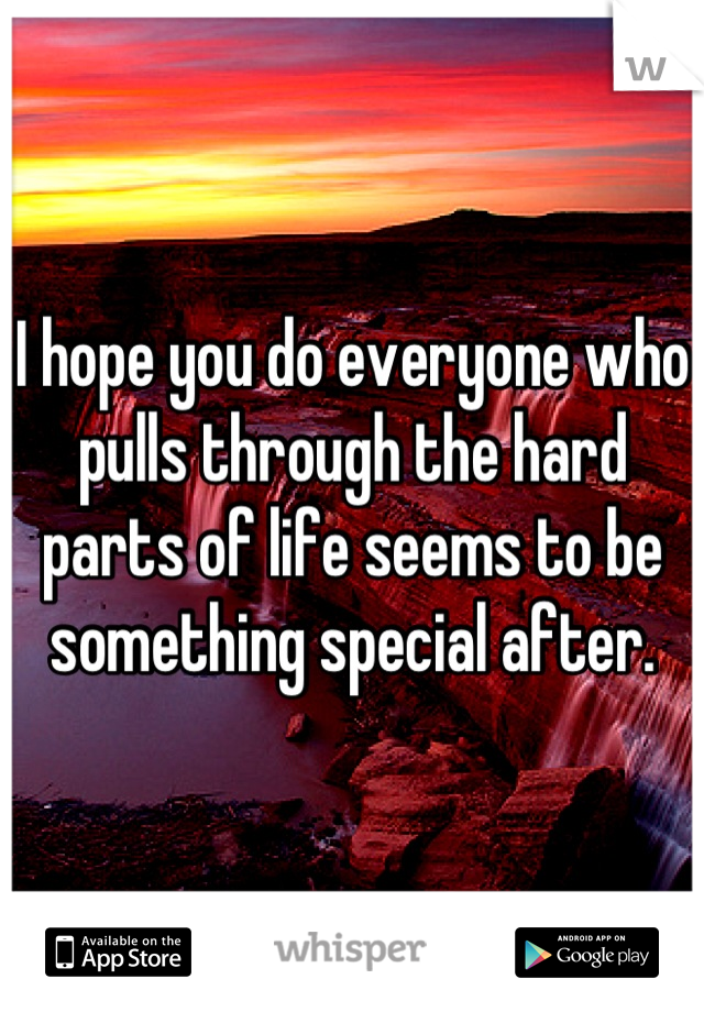 I hope you do everyone who pulls through the hard parts of life seems to be something special after.