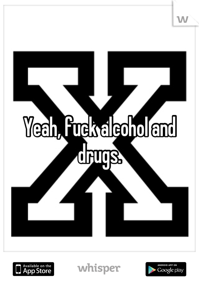 Yeah, fuck alcohol and drugs.