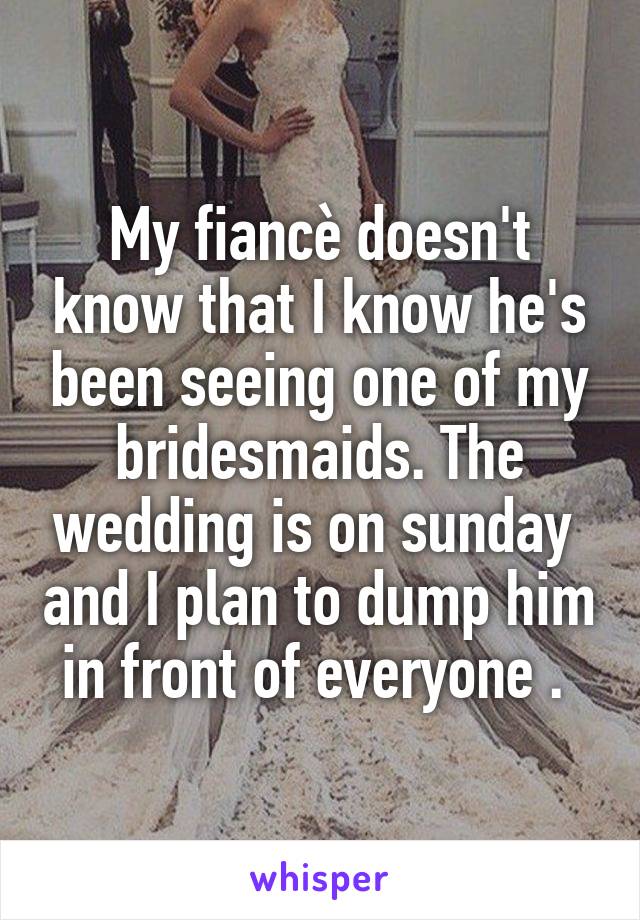 My fiancè doesn't know that I know he's been seeing one of my bridesmaids. The wedding is on sunday  and I plan to dump him in front of everyone . 