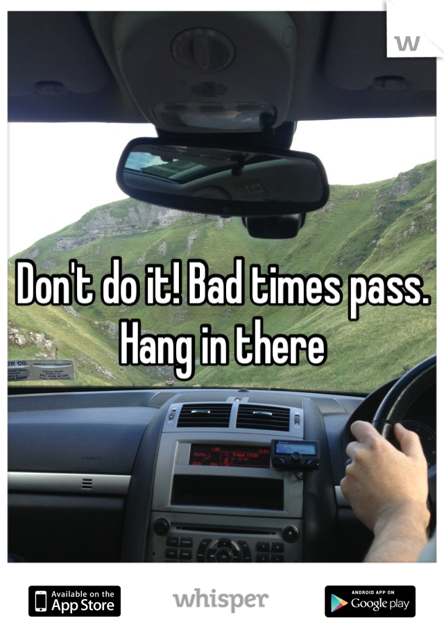 Don't do it! Bad times pass. Hang in there