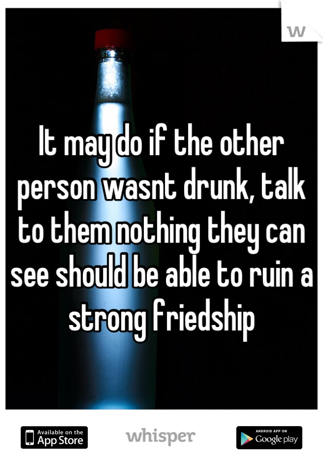 It may do if the other person wasnt drunk, talk to them nothing they can see should be able to ruin a strong friedship