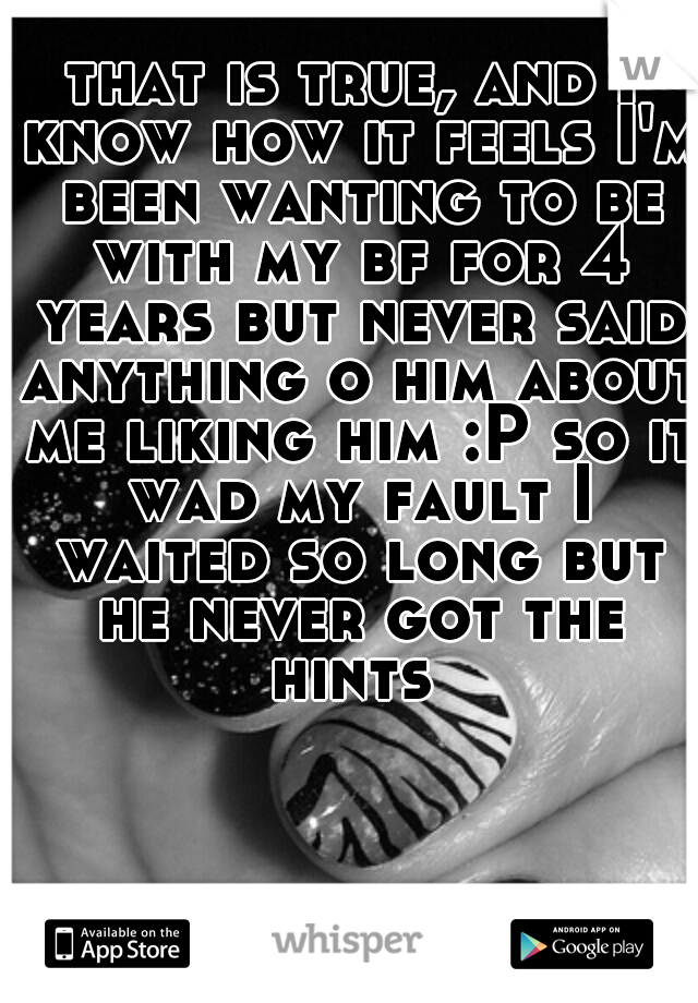that is true, and I know how it feels I'm been wanting to be with my bf for 4 years but never said anything o him about me liking him :P so it wad my fault I waited so long but he never got the hints 