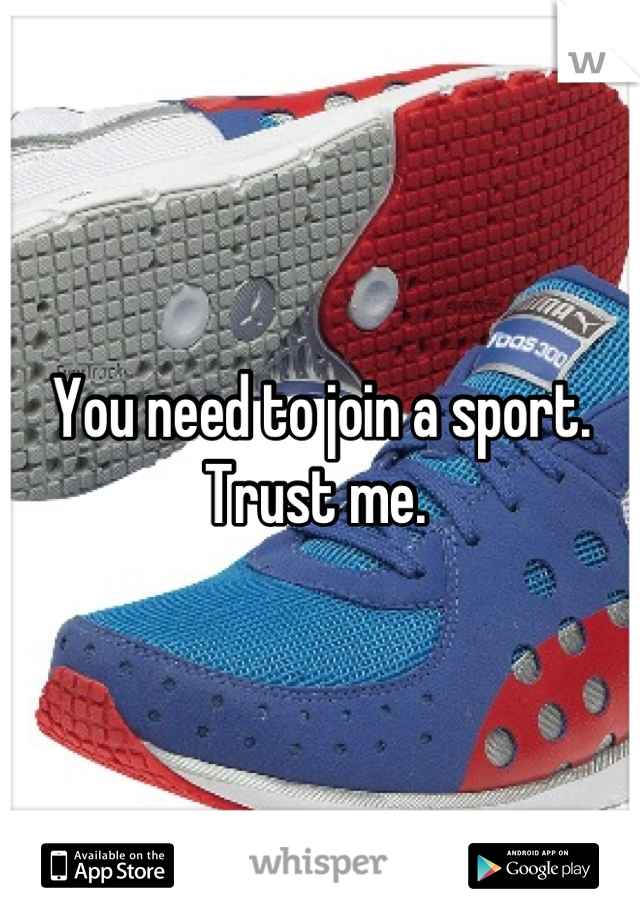 You need to join a sport. Trust me. 