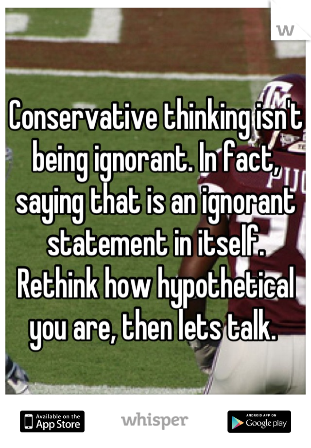 Conservative thinking isn't being ignorant. In fact, saying that is an ignorant statement in itself. Rethink how hypothetical you are, then lets talk. 