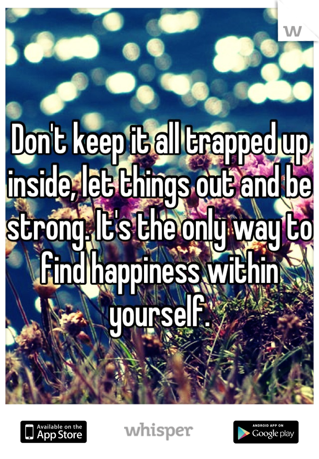 Don't keep it all trapped up inside, let things out and be strong. It's the only way to find happiness within yourself.