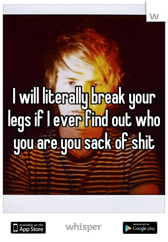 I will literally break your legs if I ever find out who you are you sack of shit
