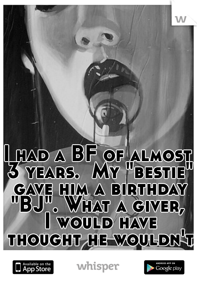 I had a BF of almost 3 years.  My "bestie" gave him a birthday "BJ". What a giver,  I would have thought he wouldn't have wanted the skank. I was wrong. 