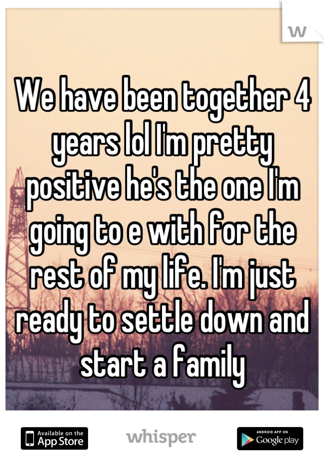 We have been together 4 years lol I'm pretty positive he's the one I'm going to e with for the rest of my life. I'm just ready to settle down and start a family