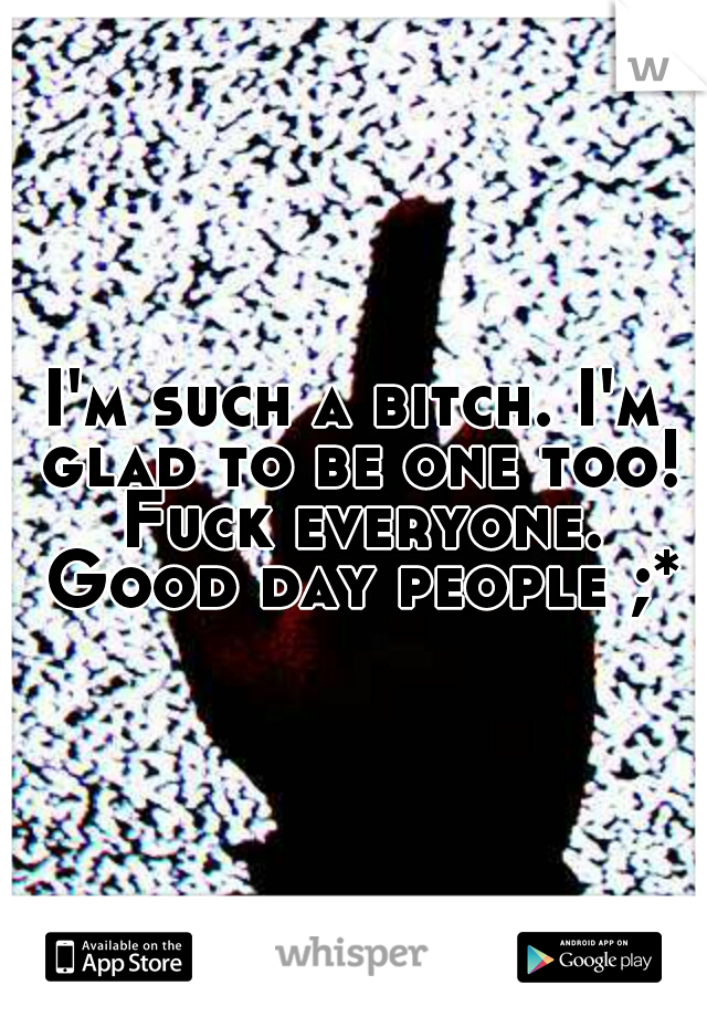 I'm such a bitch. I'm glad to be one too! Fuck everyone. Good day people ;*