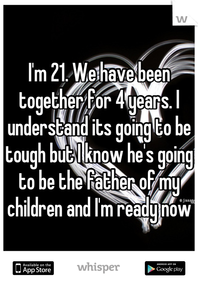 I'm 21. We have been together for 4 years. I understand its going to be tough but I know he's going to be the father of my children and I'm ready now