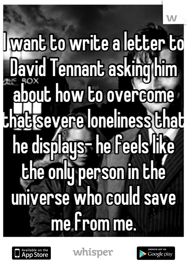 I want to write a letter to David Tennant asking him about how to overcome that severe loneliness that he displays- he feels like the only person in the universe who could save me from me.