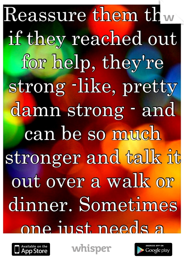 Reassure them that if they reached out for help, they're strong -like, pretty damn strong - and can be so much stronger and talk it out over a walk or dinner. Sometimes one just needs a rock in the sea