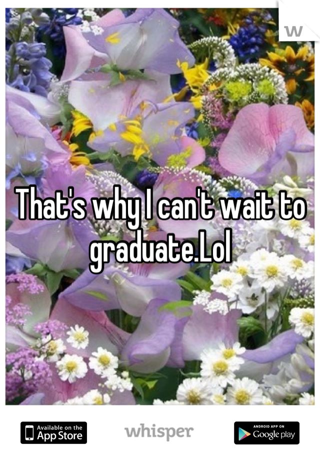 That's why I can't wait to graduate.Lol