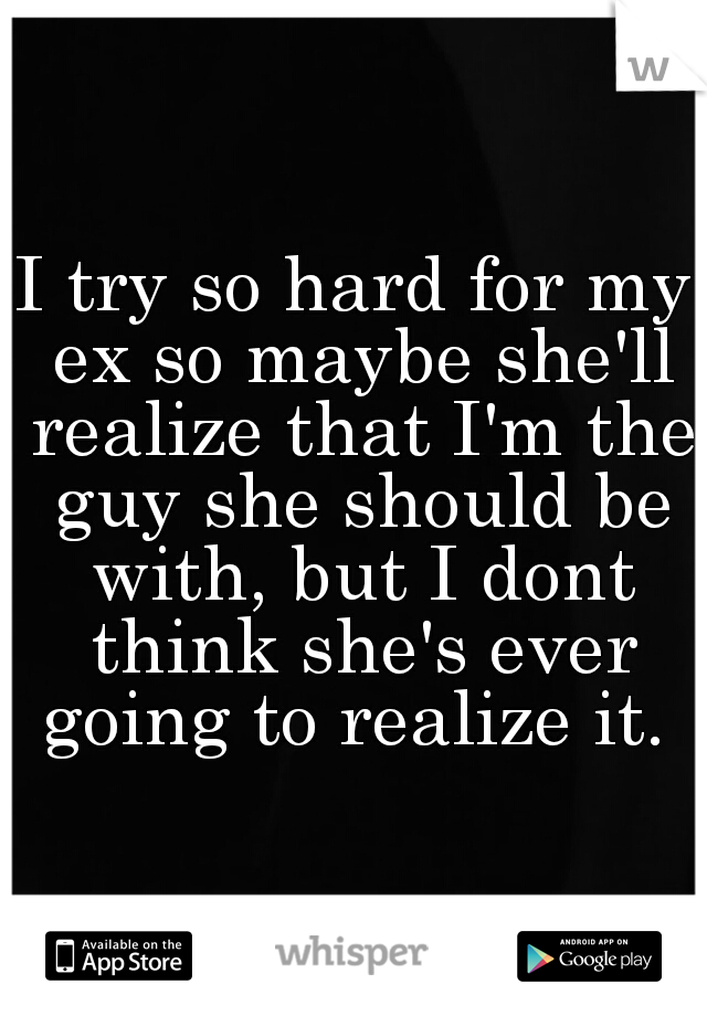 I try so hard for my ex so maybe she'll realize that I'm the guy she should be with, but I dont think she's ever going to realize it. 