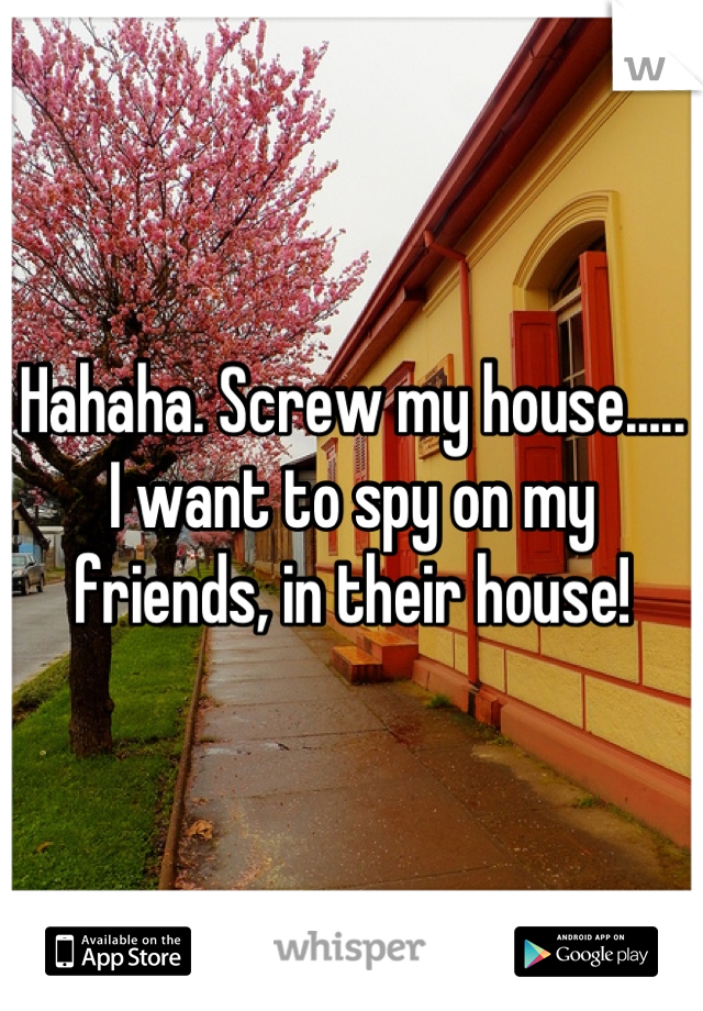 Hahaha. Screw my house..... I want to spy on my friends, in their house!