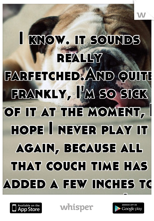 I know. it sounds really farfetched.And quite frankly, I'm so sick of it at the moment, I hope I never play it again, because all that couch time has added a few inches to my waistband... Lol
