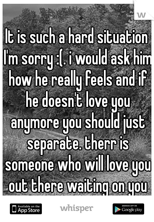 It is such a hard situation I'm sorry :(. i would ask him how he really feels and if he doesn't love you anymore you should just separate. therr is someone who will love you out there waiting on you