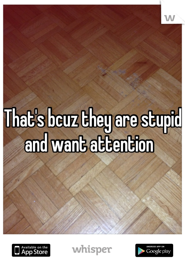 That's bcuz they are stupid and want attention  