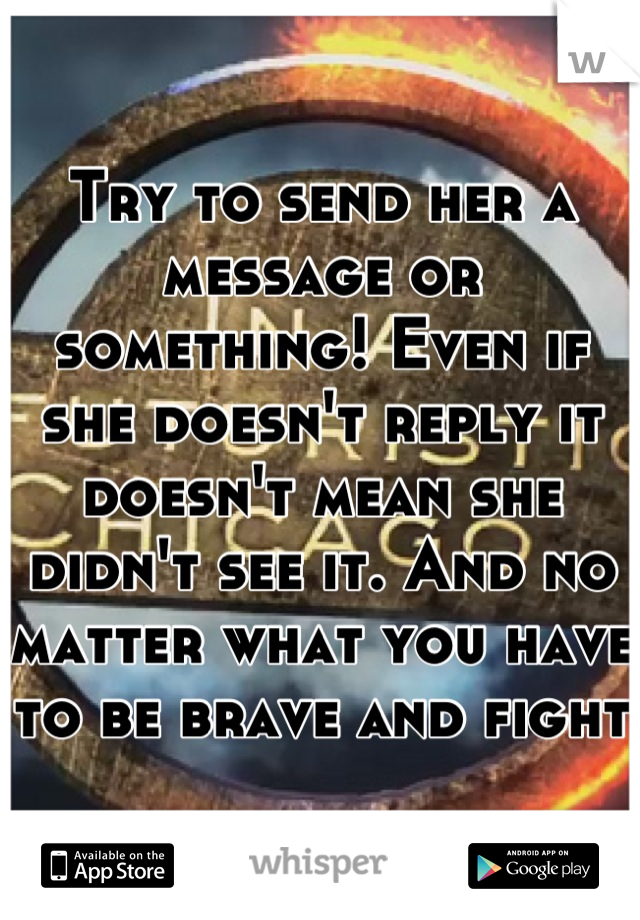 Try to send her a message or something! Even if she doesn't reply it doesn't mean she didn't see it. And no matter what you have to be brave and fight