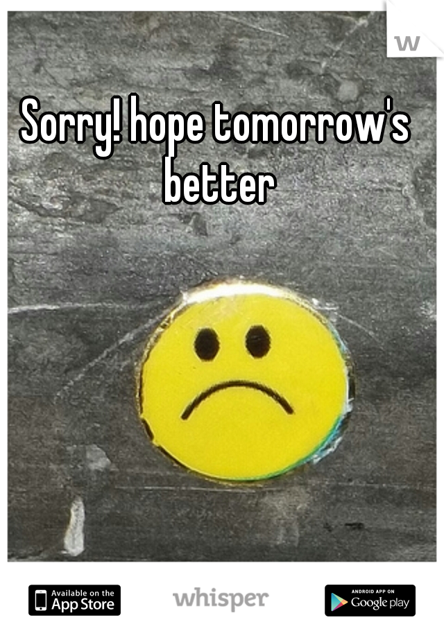 Sorry! hope tomorrow's better