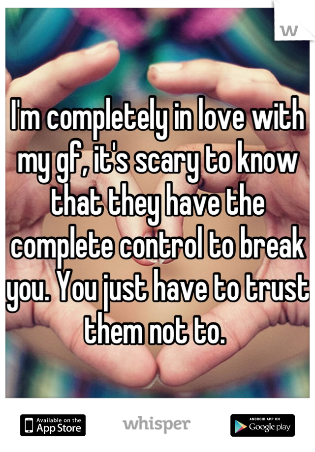 I'm completely in love with my gf, it's scary to know that they have the complete control to break you. You just have to trust them not to. 