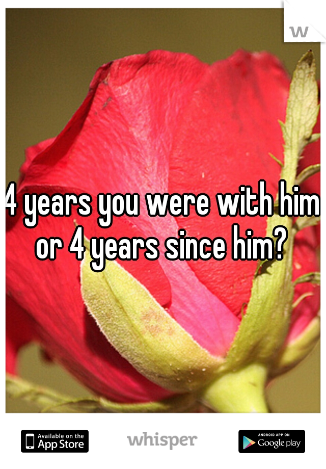 4 years you were with him or 4 years since him? 