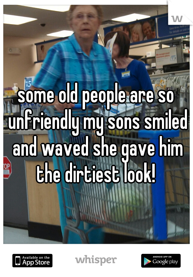 some old people are so unfriendly my sons smiled and waved she gave him the dirtiest look! 