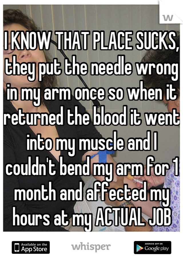 I KNOW THAT PLACE SUCKS, they put the needle wrong in my arm once so when it returned the blood it went into my muscle and I couldn't bend my arm for 1 month and affected my hours at my ACTUAL JOB