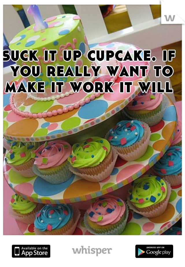 suck it up cupcake. if you really want to make it work it will 