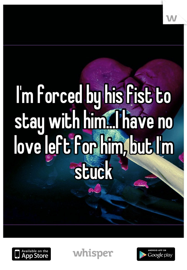 I'm forced by his fist to stay with him...I have no love left for him, but I'm stuck