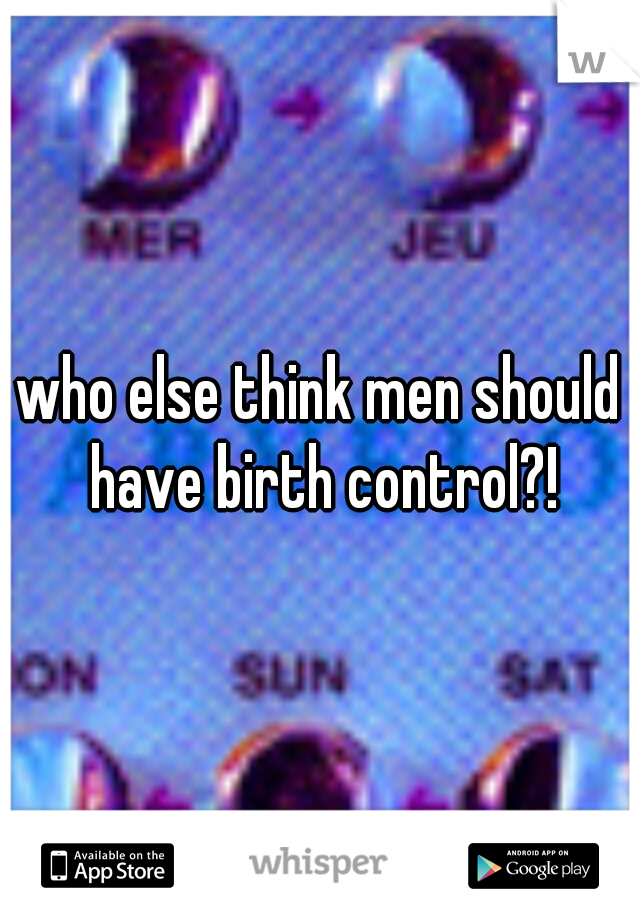 who else think men should have birth control?!