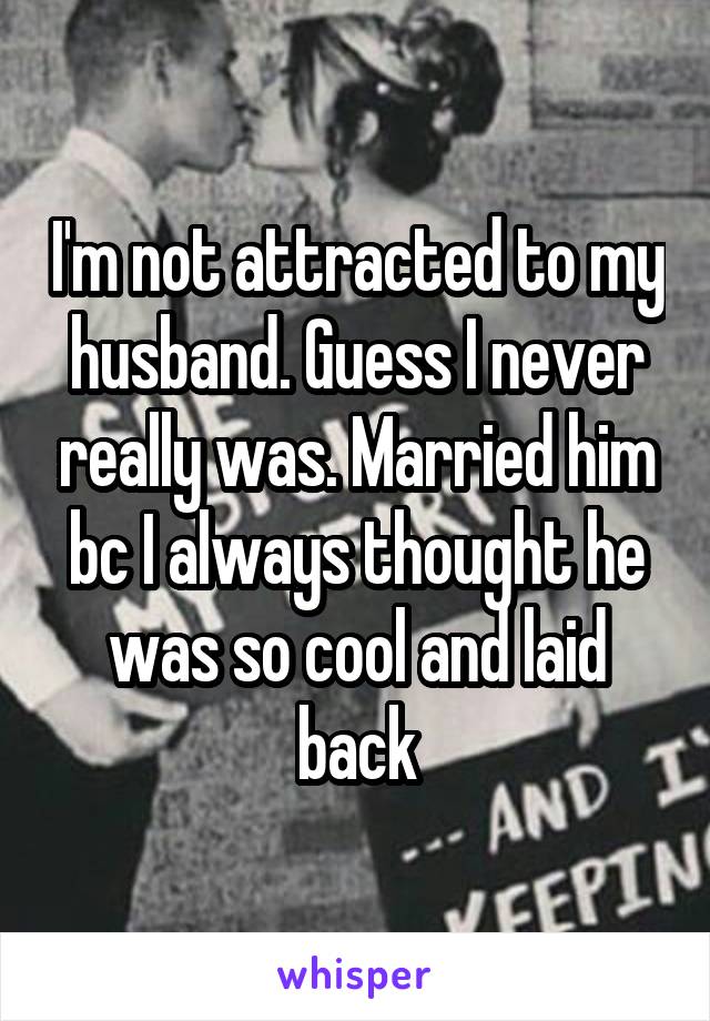 I'm not attracted to my husband. Guess I never really was. Married him bc I always thought he was so cool and laid back