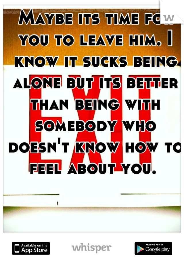 Maybe its time for you to leave him. I know it sucks being alone but its better than being with somebody who doesn't know how to feel about you. 