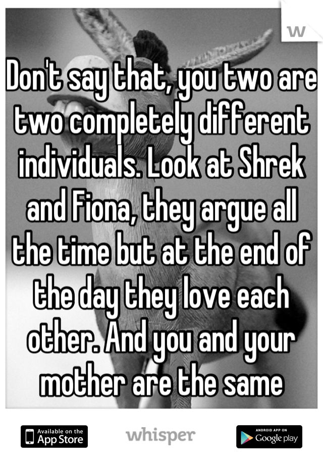 Don't say that, you two are two completely different individuals. Look at Shrek and Fiona, they argue all the time but at the end of the day they love each other. And you and your mother are the same