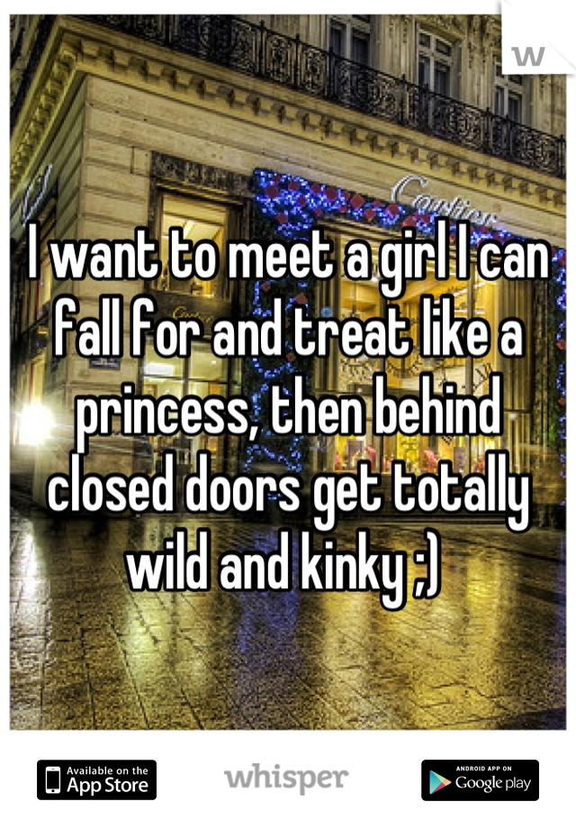 I want to meet a girl I can fall for and treat like a princess, then behind closed doors get totally wild and kinky ;) 
